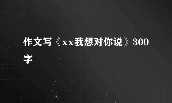 作文写《xx我想对你说》300字