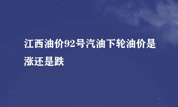 江西油价92号汽油下轮油价是涨还是跌