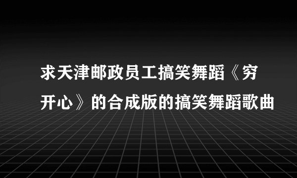 求天津邮政员工搞笑舞蹈《穷开心》的合成版的搞笑舞蹈歌曲