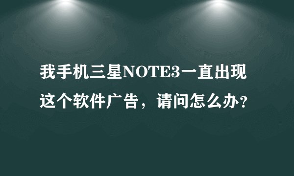 我手机三星NOTE3一直出现这个软件广告，请问怎么办？