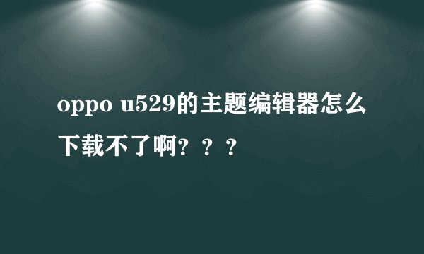oppo u529的主题编辑器怎么下载不了啊？？？