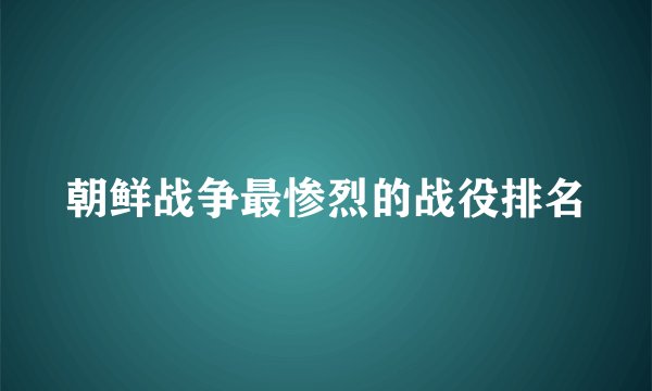 朝鲜战争最惨烈的战役排名