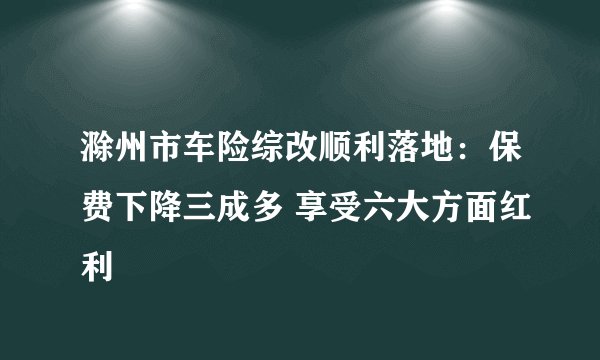 滁州市车险综改顺利落地：保费下降三成多 享受六大方面红利