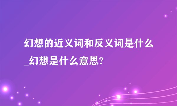 幻想的近义词和反义词是什么_幻想是什么意思?