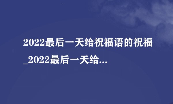 2022最后一天给祝福语的祝福_2022最后一天给客户祝福语的祝福