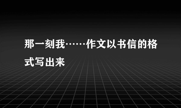 那一刻我……作文以书信的格式写出来