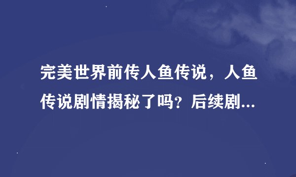 完美世界前传人鱼传说，人鱼传说剧情揭秘了吗？后续剧情如何？