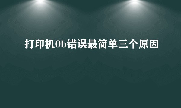 打印机0b错误最简单三个原因