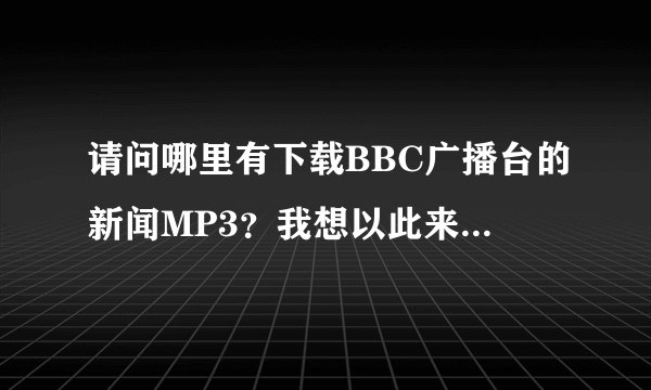 请问哪里有下载BBC广播台的新闻MP3？我想以此来训练英语听力，?