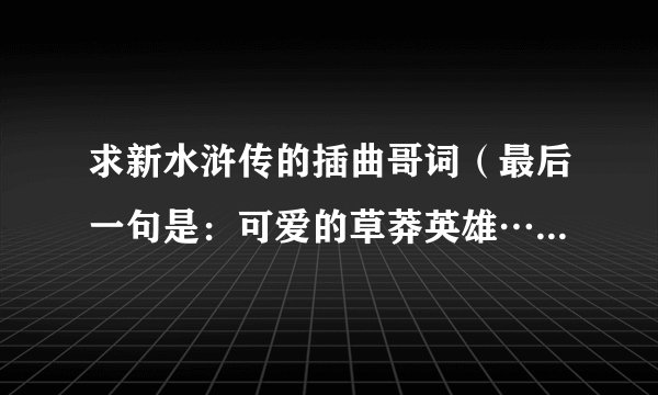 求新水浒传的插曲哥词（最后一句是：可爱的草莽英雄…那个）还有就是片头曲歌词…
