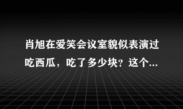 肖旭在爱笑会议室貌似表演过吃西瓜，吃了多少块？这个段子叫什么？