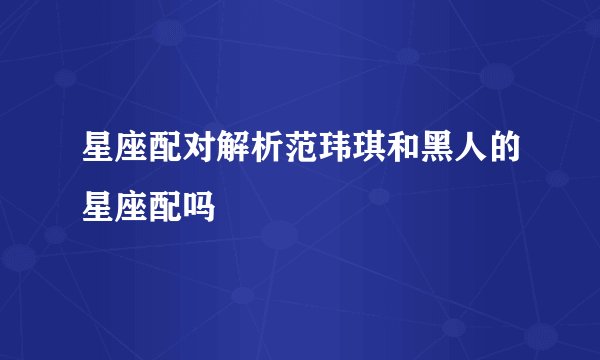 星座配对解析范玮琪和黑人的星座配吗