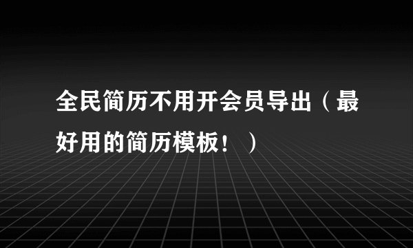 全民简历不用开会员导出（最好用的简历模板！）
