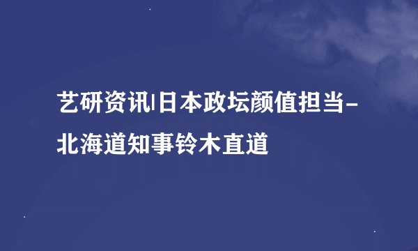 艺研资讯|日本政坛颜值担当-北海道知事铃木直道