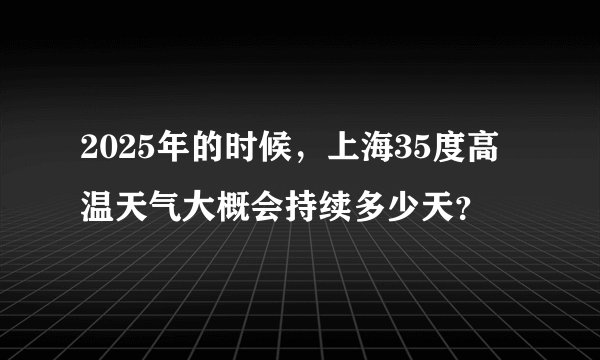 2025年的时候，上海35度高温天气大概会持续多少天？