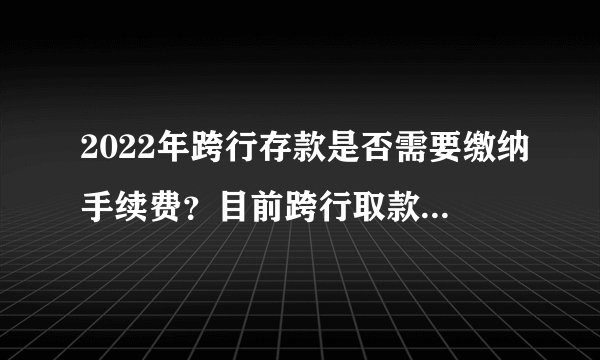 2022年跨行存款是否需要缴纳手续费？目前跨行取款是否已取消费用？