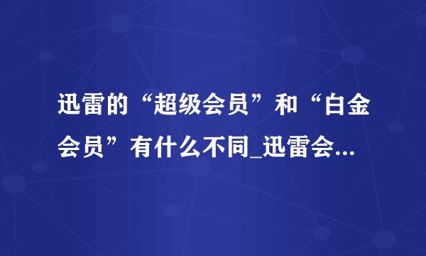 迅雷的“超级会员”和“白金会员”有什么不同_迅雷会员等级功能对比