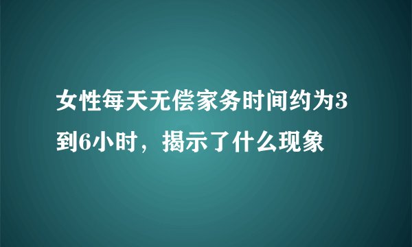女性每天无偿家务时间约为3到6小时，揭示了什么现象