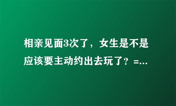 相亲见面3次了，女生是不是应该要主动约出去玩了？=-=很困惑