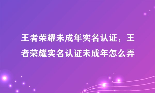 王者荣耀未成年实名认证，王者荣耀实名认证未成年怎么弄