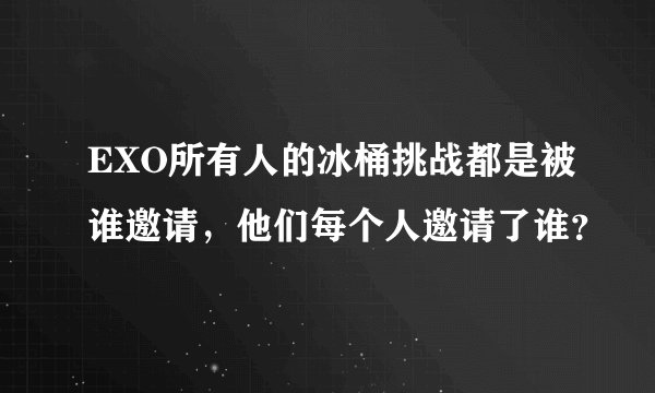 EXO所有人的冰桶挑战都是被谁邀请，他们每个人邀请了谁？