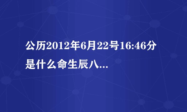 公历2012年6月22号16:46分是什么命生辰八字缺什么