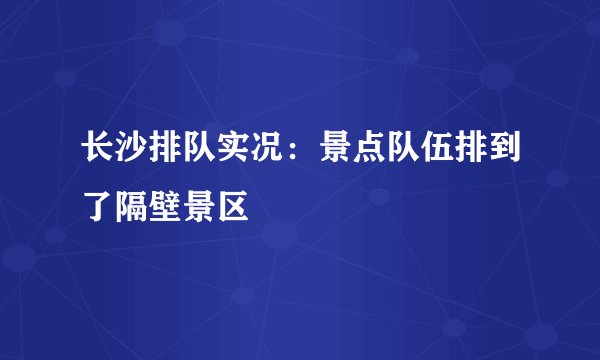 长沙排队实况：景点队伍排到了隔壁景区