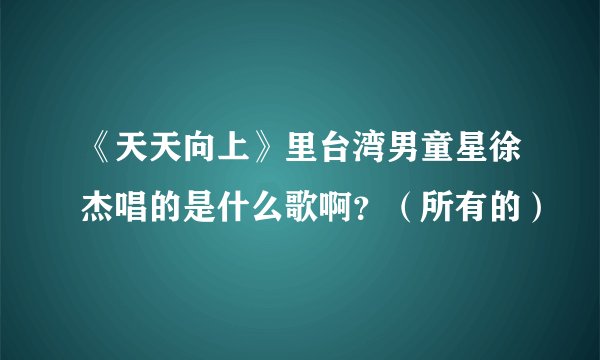 《天天向上》里台湾男童星徐杰唱的是什么歌啊？（所有的）