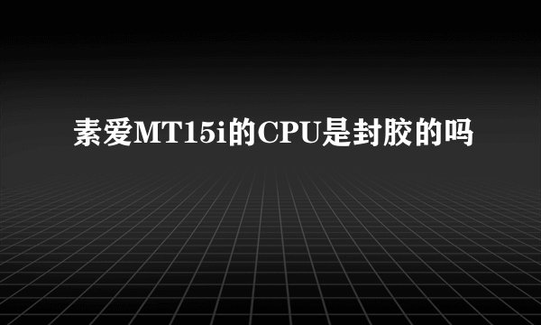 素爱MT15i的CPU是封胶的吗