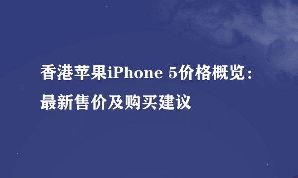 香港苹果iPhone 5价格概览：最新售价及购买建议