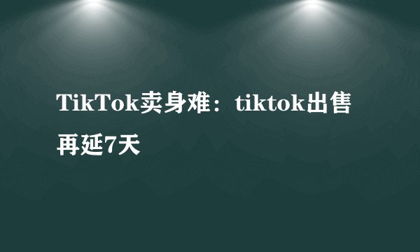 TikTok卖身难：tiktok出售再延7天
