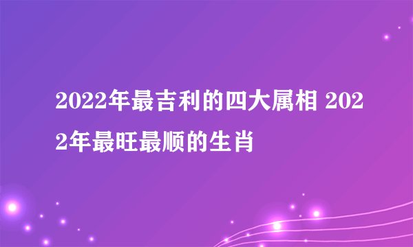 2022年最吉利的四大属相 2022年最旺最顺的生肖