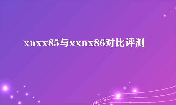 xnxx85与xxnx86对比评测