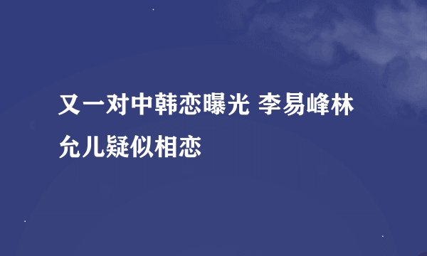 又一对中韩恋曝光 李易峰林允儿疑似相恋