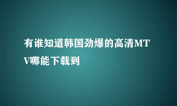 有谁知道韩国劲爆的高清MTV哪能下载到