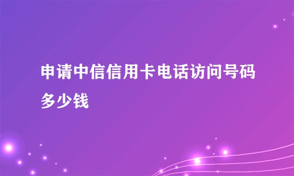申请中信信用卡电话访问号码多少钱