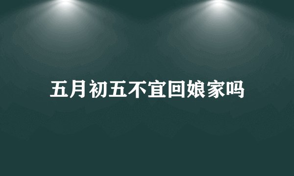 五月初五不宜回娘家吗