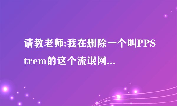 请教老师:我在删除一个叫PPStrem的这个流氓网络软件时,发
