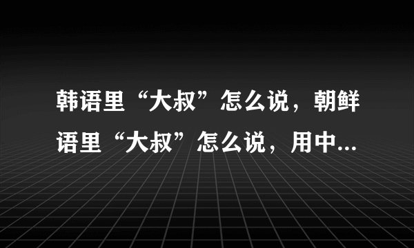 韩语里“大叔”怎么说，朝鲜语里“大叔”怎么说，用中文发音？