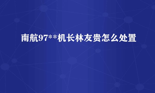 南航97**机长林友贵怎么处置