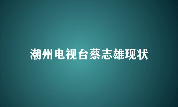 潮州电视台蔡志雄现状