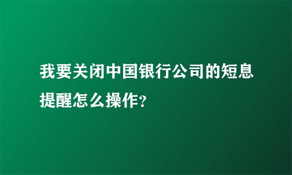 我要关闭中国银行公司的短息提醒怎么操作？