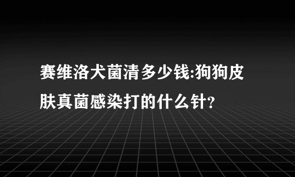 赛维洛犬菌清多少钱:狗狗皮肤真菌感染打的什么针？