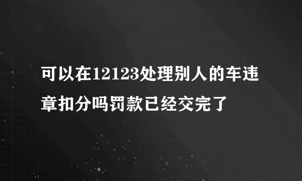 可以在12123处理别人的车违章扣分吗罚款已经交完了