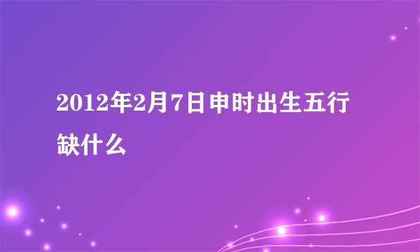 2012年2月7日申时出生五行缺什么