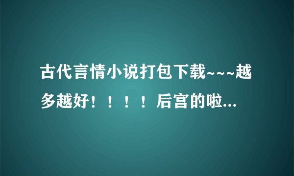 古代言情小说打包下载~~~越多越好！！！！后宫的啦……穿越的啦……帝王的都可以~
