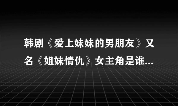 韩剧《爱上妹妹的男朋友》又名《姐妹情仇》女主角是谁好？像姓李什么很老的一部片子