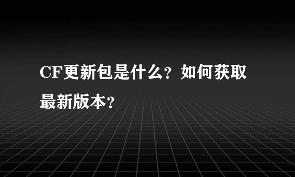 CF更新包是什么？如何获取最新版本？