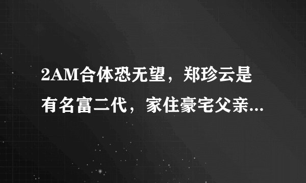 2AM合体恐无望，郑珍云是有名富二代，家住豪宅父亲是CEO