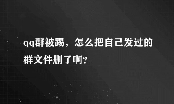qq群被踢，怎么把自己发过的群文件删了啊？